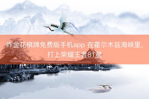 炸金花棋牌免费版手机app 在霍尔木兹海峡里，打上荣耀王者81星