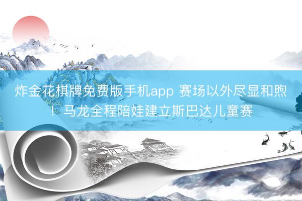 炸金花棋牌免费版手机app 赛场以外尽显和煦!马龙全程陪娃建立斯巴达儿童赛