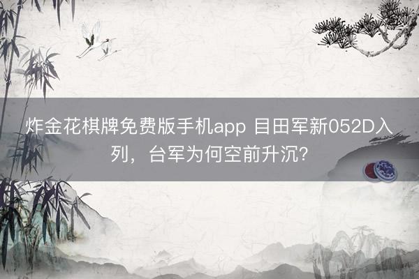 炸金花棋牌免费版手机app 目田军新052D入列，台军为何空前升沉？
