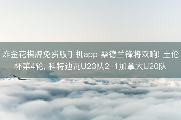 炸金花棋牌免费版手机app 桑德兰锋将双响! 土伦杯第4轮， 科特迪瓦U23队2-1加拿大U20队