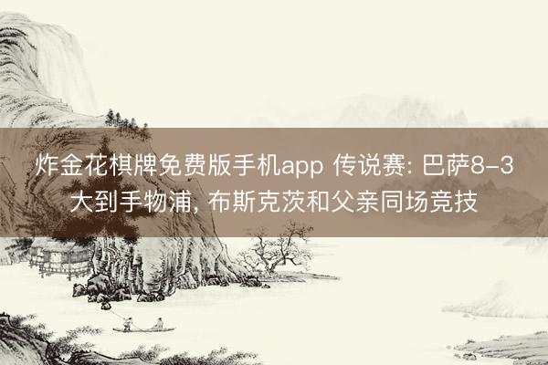 炸金花棋牌免费版手机app 传说赛: 巴萨8-3大到手物浦， 布斯克茨和父亲同场竞技