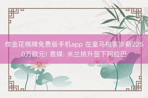 炸金花棋牌免费版手机app 在皇马税客岁薪2250万欧元! 意媒: 米兰挑升签下阿拉巴