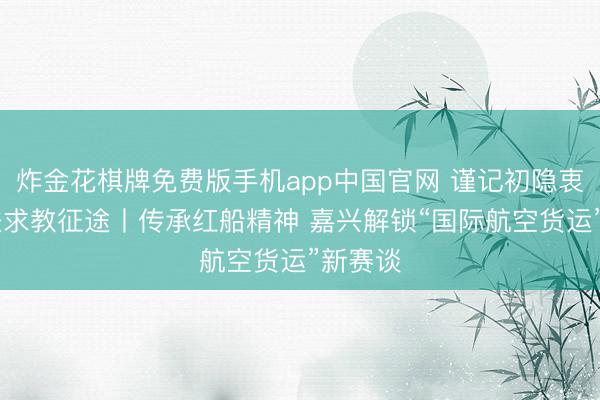 炸金花棋牌免费版手机app中国官网 谨记初隐衷迹 奋进求教征途丨传承红船精神 嘉兴解锁“国际航空货运”新赛谈