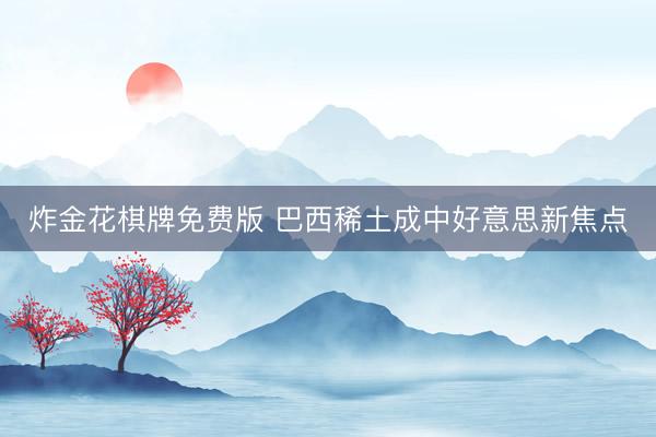 炸金花棋牌免费版 巴西稀土成中好意思新焦点