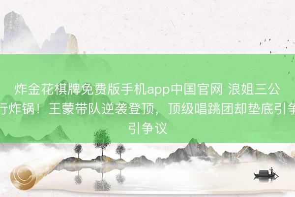 炸金花棋牌免费版手机app中国官网 浪姐三公排行炸锅！王蒙带队逆袭登顶，顶级唱跳团却垫底引争议