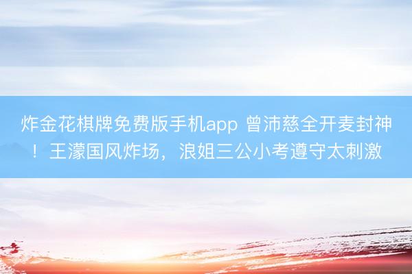 炸金花棋牌免费版手机app 曾沛慈全开麦封神！王濛国风炸场，浪姐三公小考遵守太刺激