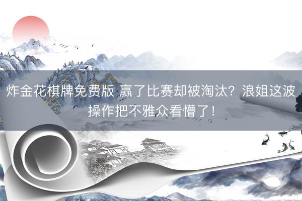 炸金花棋牌免费版 赢了比赛却被淘汰？浪姐这波操作把不雅众看懵了！