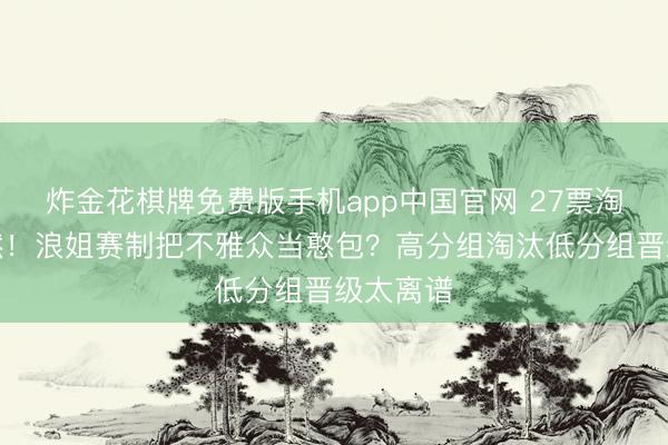 炸金花棋牌免费版手机app中国官网 27票淘汰陶昕然！浪姐赛制把不雅众当憨包？高分组淘汰低分组晋级太离谱