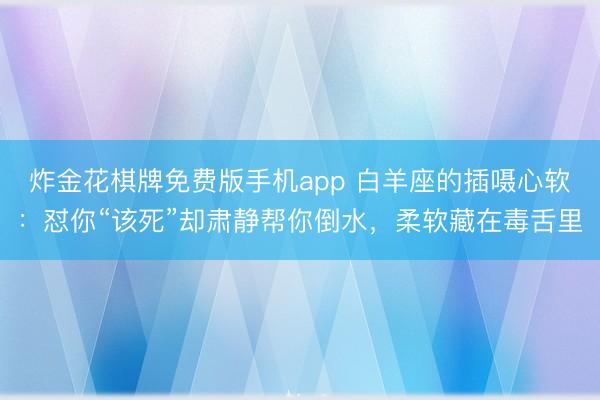 炸金花棋牌免费版手机app 白羊座的插嗫心软：怼你“该死”却肃静帮你倒水，柔软藏在毒舌里