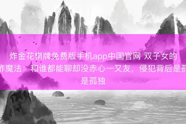炸金花棋牌免费版手机app中国官网 双子女的酬酢魔法：和谁都能聊却没赤心一又友，侵犯背后是孤独