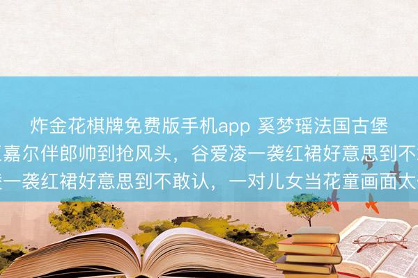 炸金花棋牌免费版手机app 奚梦瑶法国古堡补办婚典内场曝光！王嘉尔伴郎帅到抢风头，谷爱凌一袭红裙好意思到不敢认，一对儿女当花童画面太催泪