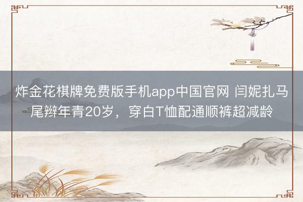 炸金花棋牌免费版手机app中国官网 闫妮扎马尾辫年青20岁，穿白T恤配通顺裤超减龄
