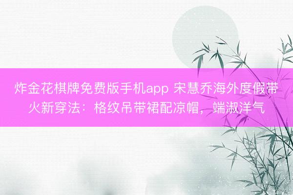 炸金花棋牌免费版手机app 宋慧乔海外度假带火新穿法：格纹吊带裙配凉帽，端淑洋气