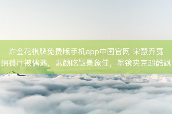 炸金花棋牌免费版手机app中国官网 宋慧乔戛纳餐厅被偶遇，素颜吃饭景象佳，墨镜夹克超酷飒