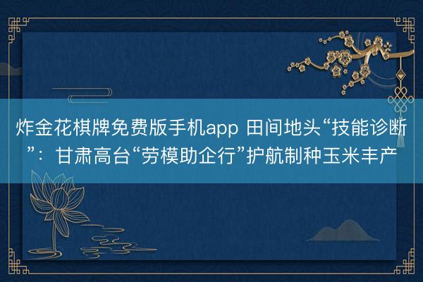炸金花棋牌免费版手机app 田间地头“技能诊断”:甘肃高台“劳模助企行”护航制种玉米丰产
