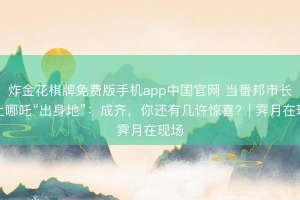 炸金花棋牌免费版手机app中国官网 当番邦市长遇上哪吒“出身地”：成齐，你还有几许惊喜？| 霁月在现场