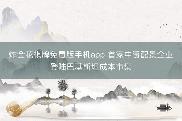 炸金花棋牌免费版手机app 首家中资配景企业登陆巴基斯坦成本市集