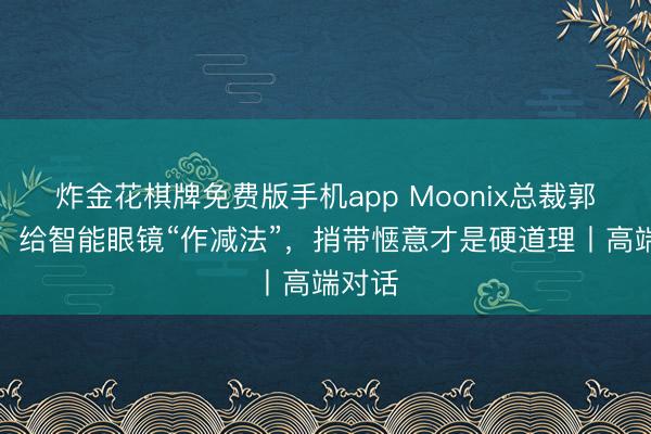 炸金花棋牌免费版手机app Moonix总裁郭于晨：给智能眼镜“作减法”，捎带惬意才是硬道理丨高端对话