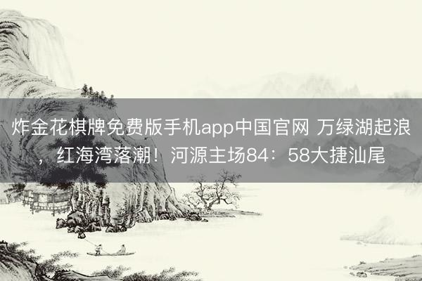 炸金花棋牌免费版手机app中国官网 万绿湖起浪，红海湾落潮！河源主场84：58大捷汕尾